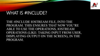 WHAT IS #INCLUDE?
THE #INCLUDE IOSTREAM FILE, INTO THE
PROGRAM. THIS ENSURES THAT NOW YOU’RE
ABLE TO USE THE OPERATIONS, IOSTREAM
OPERATIONS (LIKE: TAKING INPUT FROM USER,
DISPLAYING OUTPUT ON THE SCREEN), IN THE
PROGRAM.
 