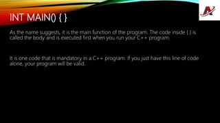 INT MAIN() { }
As the name suggests, it is the main function of the program. The code inside { } is
called the body and is executed first when you run your C++ program.
It is one code that is mandatory in a C++ program. If you just have this line of code
alone, your program will be valid.
 