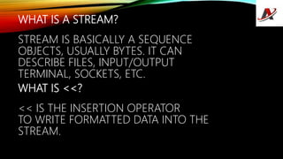 WHAT IS A STREAM?
STREAM IS BASICALLY A SEQUENCE
OBJECTS, USUALLY BYTES. IT CAN
DESCRIBE FILES, INPUT/OUTPUT
TERMINAL, SOCKETS, ETC.
WHAT IS <<?
<< IS THE INSERTION OPERATOR
TO WRITE FORMATTED DATA INTO THE
STREAM.
 