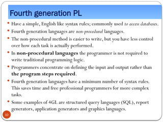 Fourth generation PL
 Have a simple, English like syntax rules; commonly used to access databases.
 Fourth generation languages are non-procedural languages.
 The non-procedural method is easier to write, but you have less control
over how each task is actually performed.
 In non-procedural languages the programmer is not required to
write traditional programming logic.
 Programmers concentrate on defining the input and output rather than
the program steps required.
 Fourth generation languages have a minimum number of syntax rules.
This saves time and free professional programmers for more complex
tasks.
 Some examples of 4GL are structured query languages (SQL), report
generators, application generators and graphics languages.
10
 