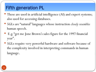 Fifth generation PL
 These are used in artificial intelligence (AI) and expert systems;
also used for accessing databases.
 5GLs are “natural” languages whose instruction closely resembles
human speech.
 E.g.“get me Jone Brown’s sales figure for the 1997 financial
year”.
 5GLs require very powerful hardware and software because of
the complexity involved in interpreting commands in human
language.
11
 