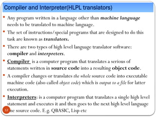 Compiler and Interpreter(HLPL translators)
 Any program written in a language other than machine language
needs to be translated to machine language.
 The set of instructions/special programs that are designed to do this
task are known as translators.
 There are two types of high level language translator software:
compiler and interpreters.
 Compiler is a computer program that translates a serious of
statements written in source code into a resulting object code.
 A compiler changes or translates the whole source code into executable
machine code (also called object code) which is output to a file for latter
execution.
 Interpreters: is a computer program that translates a single high level
statement and executes it and then goes to the next high level language
line source code. E.g. QBASIC, Lisp etc
12
 