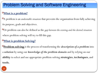 Problem Solving and Software Engineering

What is a problem?

A problem is an undesirable situation that prevents the organization from fully achieving
its purpose, goals and objectives.

Or problem can also be defined as the gap between the existing and the desired situation
where problem solving will try to fill this gap.

What is problem Solving?

Problem solving is the process of transforming the description of a problem into
a solution by using our knowledge of the problem domain and by relying on our
ability to select and use appropriate problem-solving strategies, techniques, and
tools.
16
 