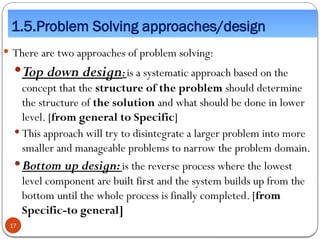 1.5.Problem Solving approaches/design
 There are two approaches of problem solving:
Top down design:is a systematic approach based on the
concept that the structure of the problem should determine
the structure of the solution and what should be done in lower
level. [from general to Specific]
 This approach will try to disintegrate a larger problem into more
smaller and manageable problems to narrow the problem domain.
Bottom up design:is the reverse process where the lowest
level component are built first and the system builds up from the
bottom until the whole process is finally completed. [from
Specific-to general]
17
 