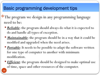 Basic programming development tips
The program we design in any programming language
need to be:
 Reliable: the program should always do what it is expected to
do and handle all types of exception.
 Maintainable: the program should be in a way that it could be
modified and upgraded when the need arises.
 Portable: It needs to be possible to adapt the software written
for one type of computer to another with minimum
modification.
 Efficient: the program should be designed to make optimal use
of time, space and other resources of the computer.
18
 