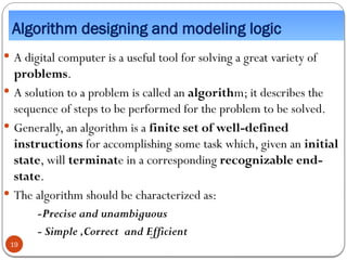 Algorithm designing and modeling logic
 A digital computer is a useful tool for solving a great variety of
problems.
 A solution to a problem is called an algorithm; it describes the
sequence of steps to be performed for the problem to be solved.
 Generally, an algorithm is a finite set of well-defined
instructions for accomplishing some task which, given an initial
state, will terminate in a corresponding recognizable end-
state.
 The algorithm should be characterized as:
-Precise and unambiguous
- Simple ,Correct and Efficient
19
 