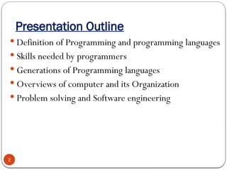 Presentation Outline
 Definition of Programming and programming languages
 Skills needed by programmers
 Generations of Programming languages
 Overviews of computer and its Organization
 Problem solving and Software engineering
2
 