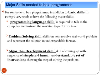 Major Skills needed to be a programmer
For someone to be a programmer, in addition to basic skills in
computer, needs to have the following major skills:
 programming language skill: is required to talk to the
computer and instruct the machine to perform a task.
Problem Solving Skill: skills on how to solve real world problem
and represent the solution in understandable format.
Algorithm Development skill: skill of coming up with
sequence of simple and human understandable set of
instructions showing the step of solving the problem.
5
 