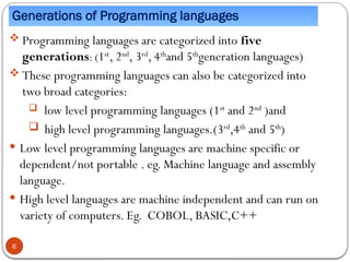 Generations of Programming languages
 Programming languages are categorized into five
generations: (1st
, 2nd
, 3rd
, 4th
and 5th
generation languages)
 These programming languages can also be categorized into
two broad categories:
 low level programming languages (1st
and 2nd
)and
 high level programming languages.(3rd
,4th
and 5th
)
 Low level programming languages are machine specific or
dependent/not portable . eg. Machine language and assembly
language.
 High level languages are machine independent and can run on
variety of computers. Eg. COBOL, BASIC,C++
6
 