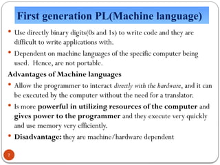 First generation PL(Machine language)
 Use directly binary digits(0s and 1s) to write code and they are
difficult to write applications with.
 Dependent on machine languages of the specific computer being
used. Hence, are not portable.
Advantages of Machine languages
 Allow the programmer to interact directly with the hardware, and it can
be executed by the computer without the need for a translator.
 Is more powerful in utilizing resources of the computer and
gives power to the programmer and they execute very quickly
and use memory very efficiently.
 Disadvantage: they are machine/hardware dependent
7
 