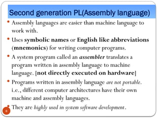 Second generation PL(Assembly language)
 Assembly languages are easier than machine language to
work with.
 Uses symbolic names or English like abbreviations
(mnemonics) for writing computer programs.
 A system program called an assembler translates a
program written in assembly language to machine
language. [not directly executed on hardware]
 Programs written in assembly language are not portable.
i.e., different computer architectures have their own
machine and assembly languages.
 They are highly used in system software development.
8
 