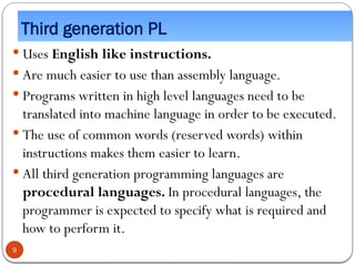 Third generation PL
 Uses English like instructions.
 Are much easier to use than assembly language.
 Programs written in high level languages need to be
translated into machine language in order to be executed.
 The use of common words (reserved words) within
instructions makes them easier to learn.
 All third generation programming languages are
procedural languages. In procedural languages, the
programmer is expected to specify what is required and
how to perform it.
9
 