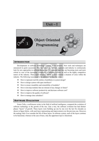 Unit – I
Object Oriented
Programming1
INTRODUCTION
Developments in software technology continue to be dynamic. New tools and techniques are
announced in quick succession. This has forced the software engineers and industry to continuously
look for new approaches to software design and development, and they are becoming more and more
critical in view of the increasing complexity of software systems as well as the highly competitive
nature of the industry. These rapid advances appear to have created a situation of crisis within the
industry. The following issues need to be addressed to face the crisis:
 How to represent real-life entities of problems in system design?
 How to design system with open interfaces?
 How to ensure reusability and extensibility of modules?
 How to develop modules that are tolerant of any changes in future?
 How to improve software productivity and decrease software cost?
 How to improve the quality of software?
 How to manage time schedules?
SOFTWARE EVALUATION
Ernest Tello, a well-known writer in the field of artificial intelligence, compared the evolution of
software technology to the growth of the tree. Like a tree, the software evolution has had distinct
phases “layers” of growth. These layers were building up one by one over the last five decades as
shown in figure below, with each layer representing and improvement over the previous one. However,
the analogy fails if we consider the life of these layers. In software system, each of the layers continue
to be functional, whereas in the case of trees, only the uppermost layer is functional.
 