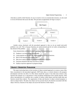 3Object Oriented Programming 
what data is used by which function. In case we need to revise an external data structure, we also need
to revise all functions that access the data. This provides an opportunity for bugs to creep in.
Main Program
Function 1 Function 2
Function 3 Function 4 Function 5
Another serious drawback with the procedural approach is that we do not model real-world
problems very well. This is because functions are action-oriented and do not really corresponding to
the element of the problem.
Some characteristics exhibited by procedure-oriented programming are:
 Emphasis is on doing things (algorithms).
 Large programs are divided into smaller programs known as functions.
 Most of the functions share global data.
 Data move openly around the system from function to function.
 Functions transform data from one form to another.
 Employs top-down approach in program design.
OBJECT ORIENTED PARADIGM
The major motivating factor in the invention of object oriented approach is to remove some of the
flaws encountered in the procedural approach. OOP treats data as a critical element in the program
development and does not allow it to flow freely around the system. It ties data more closely to the
function that operates on it, and protects it from accidental modification from outside function. OOP
allows decomposition of a problem into a number of entities called objects and then builds data and
function around these objects. The organization of data and function in object oriented programs is
shown in figure below. The data of an object can be accessed only by the function associated with that
object. However, function of one object can access the function of other objects.
 