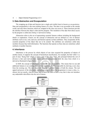 6  Object Oriented Programming in C++
3. Data Abstraction and Encapsulation
The wrapping up of data and function into a single unit (called class) is known as encapsulation.
Data and encapsulation is the most striking feature of a class. The data is not accessible to the outside
world, and only those functions which are wrapped in the class can access it. These functions provide
the interface between the object’s data and the program. This insulation of the data from direct access
by the program is called data hiding or information hiding.
Abstraction refers to the act of representing essential features without including the background
details or explanation. Classes use the concept of abstraction and are defined as a list of abstract
attributes such as size, wait, and cost, and function operate on these attributes. They encapsulate all the
essential properties of the object that are to be created. The attributes are sometimes called data
members because they hold information. The functions that operate on these data are sometimes called
methods or member function.
4. Inheritance
Inheritance is the process by which objects of one class acquired the properties of objects of
another classes. It supports the concept of hierarchical classification. For example, the bird ‘robin’ is a
part of class ‘flying bird’ which is again a part of the class ‘bird’. The principal behind this sort of
division is that each derived class shares common characteristics with the class from which it is
derived as illustrated in figure below .
In OOP, the concept of inheritance provides the idea of reusability. This means that we can add
additional features to an existing class without modifying it. This is possible by deriving a new class
from the existing one. The new class will have the combined feature of both the classes. The real
appeal and power of the inheritance mechanism is that it allows the programmer to reuse a class, i.e.,
almost, but not exactly, what he wants, and to tailor the class in such a way that it does not introduce
any undesirable side-effects into the rest of classes.
 