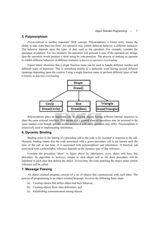 7Object Oriented Programming 
5. Polymorphism
Polymorphism is another important OOP concept. Polymorphism, a Greek term, means the
ability to take more than one form. An operation may exhibit different behavior is different instances.
The behavior depends upon the types of data used in the operation. For example, consider the
operation of addition. For two numbers, the operation will generate a sum. If the operands are strings,
then the operation would produce a third string by concatenation. The process of making an operator
to exhibit different behaviors in different instances is known as operator overloading.
Figure below illustrates that a single function name can be used to handle different number and
different types of argument. This is something similar to a particular word having several different
meanings depending upon the context. Using a single function name to perform different types of task
is known as function overloading.
Polymorphism plays an important role in allowing objects having different internal structures to
share the same external interface. This means that a general class of operations may be accessed in the
same manner even though specific action associated with each operation may differ. Polymorphism is
extensively used in implementing inheritance.
6. Dynamic Binding
Binding refers to the linking of a procedure call to the code to be executed in response to the call.
Dynamic binding means that the code associated with a given procedure call is not known until the
time of the call at run time. It is associated with polymorphism and inheritance. A function call
associated with a polymorphic reference depends on the dynamic type of that reference.
Consider the procedure “draw” in figure above by inheritance, every object will have this
procedure. Its algorithm is, however, unique to each object and so the draw procedure will be
redefined in each class that defines the object. At run-time, the code matching the object under current
reference will be called.
7. Message Passing
An object oriented program consists of a set of objects that communicate with each other. The
process of programming in an object oriented language, involves the following basic steps:
(a) Creating classes that define object and their behavior,
(b) Creating objects from class definitions, and
(c) Establishing communication among objects.
 