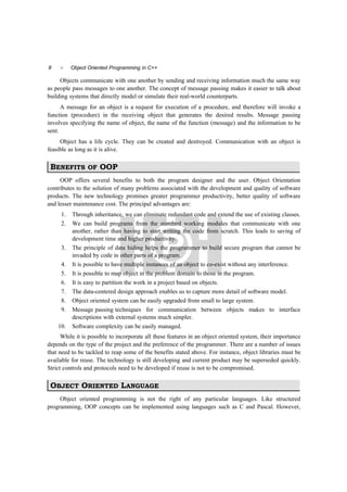 8  Object Oriented Programming in C++
Objects communicate with one another by sending and receiving information much the same way
as people pass messages to one another. The concept of message passing makes it easier to talk about
building systems that directly model or simulate their real-world counterparts.
A message for an object is a request for execution of a procedure, and therefore will invoke a
function (procedure) in the receiving object that generates the desired results. Message passing
involves specifying the name of object, the name of the function (message) and the information to be
sent.
Object has a life cycle. They can be created and destroyed. Communication with an object is
feasible as long as it is alive.
BENEFITS OF OOP
OOP offers several benefits to both the program designer and the user. Object Orientation
contributes to the solution of many problems associated with the development and quality of software
products. The new technology promises greater programmer productivity, better quality of software
and lesser maintenance cost. The principal advantages are:
1. Through inheritance, we can eliminate redundant code and extend the use of existing classes.
2. We can build programs from the standard working modules that communicate with one
another, rather than having to start writing the code from scratch. This leads to saving of
development time and higher productivity.
3. The principle of data hiding helps the programmer to build secure program that cannot be
invaded by code in other parts of a program.
4. It is possible to have multiple instances of an object to co-exist without any interference.
5. It is possible to map object in the problem domain to those in the program.
6. It is easy to partition the work in a project based on objects.
7. The data-centered design approach enables us to capture more detail of software model.
8. Object oriented system can be easily upgraded from small to large system.
9. Message passing techniques for communication between objects makes to interface
descriptions with external systems much simpler.
10. Software complexity can be easily managed.
While it is possible to incorporate all these features in an object oriented system, their importance
depends on the type of the project and the preference of the programmer. There are a number of issues
that need to be tackled to reap some of the benefits stated above. For instance, object libraries must be
available for reuse. The technology is still developing and current product may be superseded quickly.
Strict controls and protocols need to be developed if reuse is not to be compromised.
OBJECT ORIENTED LANGUAGE
Object oriented programming is not the right of any particular languages. Like structured
programming, OOP concepts can be implemented using languages such as C and Pascal. However,
 