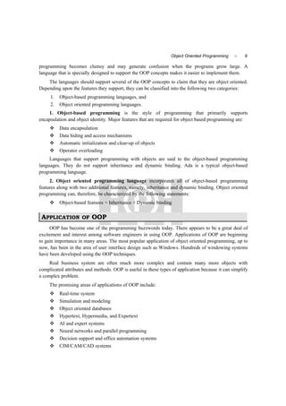 9Object Oriented Programming 
programming becomes clumsy and may generate confusion when the programs grow large. A
language that is specially designed to support the OOP concepts makes it easier to implement them.
The languages should support several of the OOP concepts to claim that they are object oriented.
Depending upon the features they support, they can be classified into the following two categories:
1. Object-based programming languages, and
2. Object oriented programming languages.
1. Object-based programming is the style of programming that primarily supports
encapsulation and object identity. Major features that are required for object based programming are:
 Data encapsulation
 Data hiding and access mechanisms
 Automatic initialization and clear-up of objects
 Operator overloading
Languages that support programming with objects are said to the object-based programming
languages. They do not support inheritance and dynamic binding. Ada is a typical object-based
programming language.
2. Object oriented programming language incorporates all of object-based programming
features along with two additional features, namely, inheritance and dynamic binding. Object oriented
programming can, therefore, be characterized by the following statements:
 Object-based features + Inheritance + Dynamic binding
APPLICATION OF OOP
OOP has become one of the programming buzzwords today. There appears to be a great deal of
excitement and interest among software engineers in using OOP. Applications of OOP are beginning
to gain importance in many areas. The most popular application of object oriented programming, up to
now, has been in the area of user interface design such as Windows. Hundreds of windowing systems
have been developed using the OOP techniques.
Real business system are often much more complex and contain many more objects with
complicated attributes and methods. OOP is useful in these types of application because it can simplify
a complex problem.
The promising areas of applications of OOP include:
 Real-time system
 Simulation and modeling
 Object oriented databases
 Hypertext, Hypermedia, and Expertext
 AI and expert systems
 Neural networks and parallel programming
 Decision support and office automation systems
 CIM/CAM/CAD systems
 