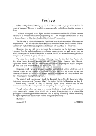 Preface
CPP is an Object Oriented Language and it an extension of C Language. It is a flexible and
powerful language. This book is for all the programmers who wish to know about the language in
depth.
This book is designed for all degree students under various universities of India. Its main
objective is to create awareness about programming and OOPS concepts to the students. We tried
to discuss about everything that related to Object Oriented Programming.
We also tried to place object oriented capabilities such as data abstraction, inheritance and
polymorphism. Also, we explained all the procedure oriented concepts in the first few chapters.
Concepts are explained through diagrams so that readers can understand in a better way.
However, there are still ways in which the presentation can be improved. Valuable
comments from the students and teachers for further improvement of this book are welcome; we
assure that suggestions will be incorporated in the next edition. We believe that our approach will
bring unique benefits to all groups of readers.
We would like to thank M/s Himalaya Publishing House Pvt Ltd., Shri Niraj Pandey MD,
Shri Vijay Pandey Regional Manager, and Mr. G. Anil Kumar, Assistant Sales Manager,
Hyderabad, and his team who had inspired and motivated for preparing this project, with good
get-up in short span of time that they had provided us.
No project could ever get in progress much less accomplished, without help from a lot of
fantastic people. We are grateful to Almighty God, who has given us strength to take and
complete this project. We would like to express gratitude to our parents and family members who
have encouraged us to complete this project.
We, sincerely and wholeheartedly thank Our Principal, Gurus, Shri. K. Raghuveer, Indian
Institute of Management & Commerce (IIMC), Prestigious Institute in Hyderabad and Rev. Fr.
D. Sunder Reddy, Principal, St. Mary’s Centenary Degree College, Secunderabad for their
continuous support and encouragement while completing this prestigious project.
Though we had taken every care in presenting this book in simple and lucid style, some
errors may crept in. However, there are still ways in which the presentation can be improved by
giving your valuable suggestions and criticisms shall be equally accepted by students and faculty
for improving this book in consequent editions with good input quality.
Hyderabad
January 2018 AUTHORS
 