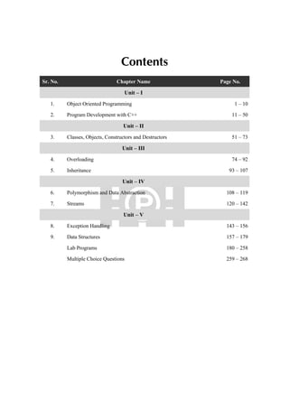 Contents
Sr. No. Chapter Name Page No.
Unit – I
1. Object Oriented Programming 1 – 10
2. Program Development with C++ 11 – 50
Unit – II
3. Classes, Objects, Constructors and Destructors 51 – 73
Unit – III
4. Overloading 74 – 92
5. Inheritance 93 – 107
Unit – IV
6. Polymorphism and Data Abstraction 108 – 119
7. Streams 120 – 142
Unit – V
8. Exception Handling 143 – 156
9. Data Structures 157 – 179
Lab Programs 180 – 258
Multiple Choice Questions 259 – 268
 