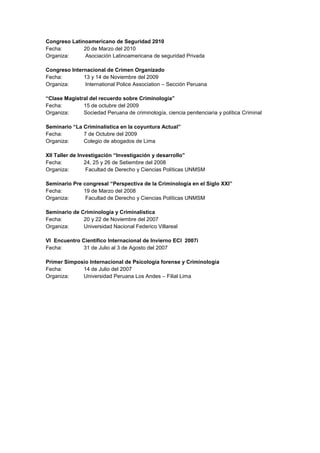 Congreso Latinoamericano de Seguridad 2010 
Fecha: 20 de Marzo del 2010 
Organiza: Asociación Latinoamericana de seguridad Privada 
Congreso Internacional de Crimen Organizado 
Fecha: 13 y 14 de Noviembre del 2009 
Organiza: International Police Association – Sección Peruana 
“Clase Magistral del recuerdo sobre Criminología” 
Fecha: 15 de octubre del 2009 
Organiza: Sociedad Peruana de criminología, ciencia penitenciaria y política Criminal 
Seminario “La Criminalística en la coyuntura Actual” 
Fecha: 7 de Octubre del 2009 
Organiza: Colegio de abogados de Lima 
XII Taller de Investigación “Investigación y desarrollo” 
Fecha: 24, 25 y 26 de Setiembre del 2008 
Organiza: Facultad de Derecho y Ciencias Políticas UNMSM 
Seminario Pre congresal “Perspectiva de la Criminología en el Siglo XXI” 
Fecha: 19 de Marzo del 2008 
Organiza: Facultad de Derecho y Ciencias Políticas UNMSM 
Seminario de Criminología y Criminalística 
Fecha: 20 y 22 de Noviembre del 2007 
Organiza: Universidad Nacional Federico Villareal 
VI Encuentro Científico Internacional de Invierno ECI 2007i 
Fecha: 31 de Julio al 3 de Agosto del 2007 
Primer Simposio Internacional de Psicología forense y Criminología 
Fecha: 14 de Julio del 2007 
Organiza: Universidad Peruana Los Andes – Filial Lima 
 