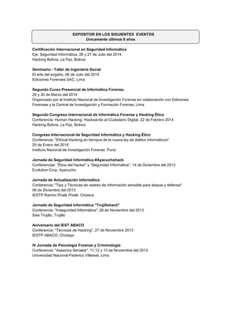 EXPOSITOR EN LOS SIGUIENTES EVENTOS 
Únicamente últimos 6 años 
Certificación Internacional en Seguridad Informática 
Eje: Seguridad Informática, 26 y 27 de Julio del 2014 Hacking Bolivia, La Paz, Bolivia 
Seminario - Taller de Ingeniería Social El arte del engaño, 06 de Julio del 2014 Ediciones Forenses SAC, Lima 
Segundo Curso Presencial de Informática Forense, 
29 y 30 de Marzo del 2014 
Organizado por el Instituto Nacional de Investigación Forense en colaboración con Ediciones Forenses y la Central de Investigación y Formación Forense, Lima 
Segundo Congreso Internacional de Informática Forense y Hacking Ético 
Conferencia: Human Hacking: Hackeando al Ciudadano Digital, 22 de Febrero 2014 
Hacking Bolivia, La Paz, Bolivia 
Congreso Internacional de Seguridad Informática y Hacking Ético 
Conferencia: "Ethical Hacking en tiempos de la nueva ley de delitos informáticos", 
25 de Enero del 2014 
Instituto Nacional de Investigación Forense, Puno 
Jornada de Seguridad Informática #Ayacuchohack 
Conferencias: “Ética del hacker” y “Seguridad Informática”, 14 de Diciembre del 2013 
Evolution Corp, Ayacucho 
Jornada de Actualización Informática Conferencia: "Tips y Técnicas de rastreo de información sensible para ataque y defensa" 
06 de Diciembre del 2013 
IESTP Ramiro Prialé Prialé, Chosica 
Jornada de Seguridad Informática "Trujillohack" 
Conferencia: "Inseguridad Informática", 28 de Noviembre del 2013 
Sise Trujillo, Trujillo 
Aniversario del IEST ABACO 
Conferencia: "Técnicas de Hacking", 27 de Noviembre 2013 
IESTP ABACO, Chiclayo 
IV Jornada de Psicología Forense y Criminología 
Conferencia: "Asesinos Seriales", 11,12 y 13 de Noviembre del 2013 
Universidad Nacional Federico Villareal, Lima 
 