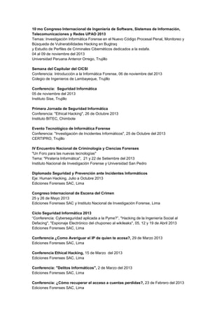 10 mo Congreso Internacional de Ingeniería de Software, Sistemas de Información, Telecomunicaciones y Redes UPAO 2013 Temas: Investigación Informática Forense en el Nuevo Código Procesal Penal, Monitoreo y Búsqueda de Vulnerabilidades Hacking en Bugtraq y Estudio de Perfiles de Criminales Cibernéticos dedicados a la estafa. 04 al 09 de noviembre del 2013 Universidad Peruana Antenor Orrego, Trujillo 
Semana del Capitular del CICSI Conferencia: Introducción a la Informática Forense, 06 de noviembre del 2013 Colegio de Ingenieros de Lambayeque, Trujillo 
Conferencia: Seguridad Informática 05 de noviembre del 2013 Instituto Sise, Trujillo 
Primera Jornada de Seguridad Informática 
Conferencia: "Ethical Hacking", 26 de Octubre 2013 
Instituto BITEC, Chimbote 
Evento Tecnológico de Informática Forense 
Conferencia: "Investigación de Incidentes Informáticos", 25 de Octubre del 2013 
CERTIPRO, Trujillo 
IV Encuentro Nacional de Criminología y Ciencias Forenses "Un Foro para las nuevas tecnologías" 
Tema: "Piratería Informática", 21 y 22 de Setiembre del 2013 
Instituto Nacional de Investigación Forense y Universidad San Pedro 
Diplomado Seguridad y Prevención ante Incidentes Informáticos 
Eje: Human Hacking, Julio a Octubre 2013 Ediciones Forenses SAC, Lima 
Congreso Internacional de Escena del Crimen 25 y 26 de Mayo 2013 
Ediciones Forenses SAC y Instituto Nacional de Investigación Forense, Lima 
Ciclo Seguridad Informática 2013 
“Conferencia: Cyberseguridad aplicada a la Pyme?”, "Hacking de la Ingeniería Social al Defacing", "Espionaje Electrónico del chuponeo al wikileaks", 05, 12 y 19 de Abril 2013 
Ediciones Forenses SAC, Lima 
Conferencia ¿Como Averiguar el IP de quien te acosa?, 29 de Marzo 2013 
Ediciones Forenses SAC, Lima 
Conferencia Ethical Hacking, 15 de Marzo del 2013 
Ediciones Forenses SAC, Lima 
Conferencia: "Delitos Informáticos", 2 de Marzo del 2013 
Ediciones Forenses SAC, Lima 
Conferencia: ¿Cómo recuperar el acceso a cuentas perdidas?, 23 de Febrero del 2013 
Ediciones Forenses SAC, Lima  