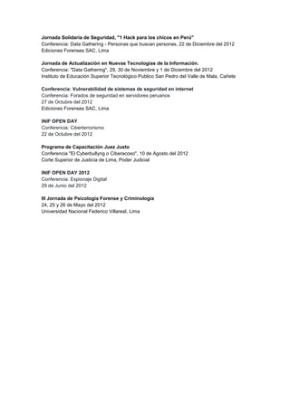 Jornada Solidaria de Seguridad, "1 Hack para los chicos en Perú" 
Conferencia: Data Gathering - Personas que buscan personas, 22 de Diciembre del 2012 Ediciones Forenses SAC, Lima 
Jornada de Actualización en Nuevas Tecnologías de la Información. Conferencia: "Data Gathering", 29, 30 de Noviembre y 1 de Diciembre del 2012 
Instituto de Educación Superior Tecnológico Publico San Pedro del Valle de Mala, Cañete 
Conferencia: Vulnerabilidad de sistemas de seguridad en internet Conferencia: Forados de seguridad en servidores peruanos 27 de Octubre del 2012 Ediciones Forenses SAC, Lima 
INIF OPEN DAY Conferencia: Ciberterrorismo 22 de Octubre del 2012 
Programa de Capacitación Juez Justo Conferencia "El Cyberbullyng o Ciberacoso", 10 de Agosto del 2012 
Corte Superior de Justicia de Lima, Poder Judicial 
INIF OPEN DAY 2012 Conferencia: Espionaje Digital 29 de Junio del 2012 
III Jornada de Psicología Forense y Criminología 
24, 25 y 26 de Mayo del 2012 
Universidad Nacional Federico Villareal, Lima  