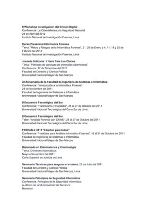 II Workshop Investigación del Crimen Digital 
Conferencia: La Ciberdefensa y la Seguridad Nacional 
28 de Abril del 2012 
Instituto Nacional de Investigación Forense, Lima 
Curso Presencial Informática Forense 
Tema: "Retos y Riesgos de la Informática Forense", 21, 28 de Enero y 4, 11, 18 y 25 de Febrero del 2012 Instituto Nacional de Investigación Forense, Lima 
Jornada Solidaria: 1 Hack Para Los Chicos Tema: “Patrones de conducta de criminales cibernéticos” Conferencia: 17 de Diciembre del 2011 Facultad de Derecho y Ciencia Política 
Universidad Nacional Mayor de San Marcos 
XI Aniversario de la Facultad de Ingeniería de Sistemas e Informática 
Conferencia: "Introducción a la Informática Forense" 
23 de Noviembre del 2011 
Facultad de Ingeniería de Sistemas e Informática 
Universidad Nacional Mayor de San Marcos 
II Encuentro Tecnológico del Sur 
Conferencia: "Hacktivismo y Hacklabs", 25 al 27 de Octubre del 2011 
Universidad Nacional Tecnológica del Cono Sur de Lima 
II Encuentro Tecnológico del Sur 
Taller: "Análisis Forense con CAINE", 25 al 27 de Octubre del 2011 
Universidad Nacional Tecnológica del Cono Sur de Lima 
FREE4ALL 2011 "Libertad para todos" 
Conferencia: "Hacklabs para Análisis Informático Forense", 18 al 21 de Octubre del 2011 
Facultad de Ingeniería de Sistemas e Informática 
Universidad Nacional Mayor de San Marcos 
Diplomado en Criminalística y Criminología Tema: Crímenes Informáticos Mayo a Noviembre del 2011 Corte Superior de Justicia de Lima 
Seminario Técnicas para asegurar el sistema, 23 de Julio del 2011 Facultad de Derecho y Ciencia Política Universidad Nacional Mayor de San Marcos, Lima Seminario Principios de Seguridad Informática Conferencia: Principios de la Seguridad Informática Auditorio de la Municipalidad de Barranca Barranca 
 