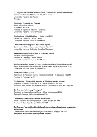 IV Congreso Nacional de Derecho Penal, Criminalística y Ciencias Forenses Conferencia Asesinos Múltiples. 23,24 y 25 de Junio Universidad Nacional San Agustín Arequipa Seminario: Computación Forense Tema: Informática Forense 27 de Mayo del 2011 Facultad de Ingeniería Industrial y Sistemas Universidad Nacional Federico Villareal 
Seminario de Ethical Hacking, 21 de Mayo del 2011 
Facultad de Derecho y Ciencia Política 
Universidad Nacional Mayor de San Marcos 
I WORKSHOP Investigación del Crimen Digital Conferencia: Delitos Informáticos, 30 de Abril del 2011 Universidad Nacional del Centro Ciudad de Huancayo 
WORKSHOP II Forum Atacando el Espionaje Digital Intrusión y espionaje digital 
Facultad de Derecho y Ciencia Política 
Universidad Nacional Mayor de San Marcos 
Seminario Análisis táctico de redes sociales para la investigación criminal 
Tema: Análisis de comportamiento en redes sociales, 18 de diciembre del 2010 
Universidad Nacional Mayor de San Marcos 
Conferencia: “Sociopatía” 
II seminario de Psicología forense y de la criminalidad - 25 de agosto del 2010 
Facultad de Psicología UNFV 
Conferencias: “El pandillaje escolar” y “El ciberacoso en Internet” 
Programa “El juez en tu escuela” – 18 y 19 de Noviembre del 2009 
Jueces de Paz Letrados del Módulo Básico de justicia de San Juan de Lurigancho 
Conferencia: “Víctimas y Verdugos” 
Seminario de derecho Procesal Penal – 15 de Diciembre del 2008 
Asociación Nacional de Investigadores del Perú 
Conferencia: “Seguridad y delitos informáticos” 
Forum “Atacando el Espionaje Digital” – 28 de Octubre del 2008 
Facultad de Derecho y Ciencia Política UNMSM 
Conferencia: “La problemática de la delincuencia juvenil desde una perspectiva sociológica” 
I Seminario de criminología e investigación del delito – 5 de julio del 2007 
Asociación Nacional de Investigadores del Perú 
 