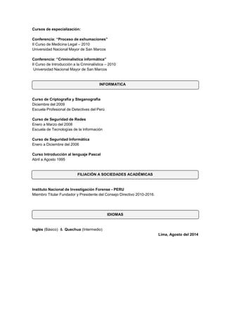Cursos de especialización: 
Conferencia: “Proceso de exhumaciones” II Curso de Medicina Legal – 2010 Universidad Nacional Mayor de San Marcos Conferencia: “Criminalística informática” II Curso de Introducción a la Criminalística – 2010 Universidad Nacional Mayor de San Marcos 
INFORMATICA 
Curso de Criptografía y Steganografìa 
Diciembre del 2009 
Escuela Profesional de Detectives del Perú 
Curso de Seguridad de Redes Enero a Marzo del 2008 Escuela de Tecnologías de la Información Curso de Seguridad Informática Enero a Diciembre del 2006 
Curso Introducción al lenguaje Pascal Abril a Agosto 1995 
FILIACIÓN A SOCIEDADES ACADÉMICAS 
Instituto Nacional de Investigación Forense - PERU 
Miembro Titular Fundador y Presidente del Consejo Directivo 2010-2016. 
IDIOMAS 
Inglés (Básico) & Quechua (Intermedio) 
Lima, Agosto del 2014 