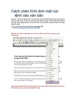 Cách chèn hình ảnh một nút
lệnh vào văn bản
VnEtips - Để soạn giáo án tin học bạn phải chèn các biểu tượng của nút công cụ
nhưng việc chụp và cắt các nút này quá mất thời gian. Cách dưới đây sẽ giúp
các bạn chèn ngay lập tức hình ảnh của các nút lệnh trong bộ office khi soạn
thảo văn bản.
>> Các mẹo nhỏ khi làm việc với Microsoft Office 2007
>> Thanh menu giống office 2003 cho office 2007
Đầu tiên bạn bấm chuột phải vào một vị trí bất kì trên thanh công cụ chọn
Customize
Hộp thoại Customize hiện ra bạn để yên như vậy và bấm chuột phải vào một nút
trên thanh công cụ chọn Copy Button Image
 