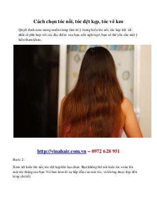 Cách chọn tóc nối, tóc dệt kẹp, tóc vê keo
Quyết định xem mong muốn trong tâm trí ý tưởng kiểu tóc nối, tóc kẹp dệt tốt
nhất sẽ phù hợp với các đặc điểm của bạn, nếu nghi ngờ, bạn có thể yêu cầu một ý
kiến tham khảo.
http://vinahair.com.vn – 0972 628 951
Bước 2:
Xem xét kiểu tóc nối, tóc dệt kẹp khi lựa chọn. Bạn không thể nối kiểu tóc xoăn lên
mái tóc thẳng của bạn. Nó làm kém đi sự hấp dẫn của mái tóc, và không được đẹp đến
từng chi tiết.
 