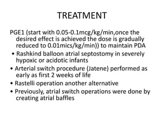 TREATMENT
PGE1 (start with 0.05-0.1mcg/kg/min,once the
desired effect is achieved the dose is gradually
reduced to 0.01mics/kg/min)) to maintain PDA
• Rashkind balloon atrial septostomy in severely
hypoxic or acidotic infants
• Arterial switch procedure (Jatene) performed as
early as first 2 weeks of life
• Rastelli operation another alternative
• Previously, atrial switch operations were done by
creating atrial baffles
 