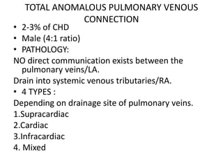 TOTAL ANOMALOUS PULMONARY VENOUS
CONNECTION
• 2-3% of CHD
• Male (4:1 ratio)
• PATHOLOGY:
NO direct communication exists between the
pulmonary veins/LA.
Drain into systemic venous tributaries/RA.
• 4 TYPES :
Depending on drainage site of pulmonary veins.
1.Supracardiac
2.Cardiac
3.Infracardiac
4. Mixed
 