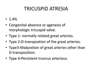 TRICUSPID ATRESIA
• 1.4%
• Congenital absence or agenesis of
morphologic tricuspid valve.
• Type 1- normally related great arteries.
• Type 2-D-transpostion of the great arteries.
• Type3-Malpostion of great arteries other than
D-transposition.
• Type 4-Persistent truncus arterious.
 