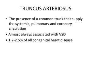 TRUNCUS ARTERIOSUS
• The presence of a common trunk that supply
the systemic, pulmonary and coronary
circulation
• Almost always associated with VSD
• 1.2-2.5% of all congenital heart disease
 