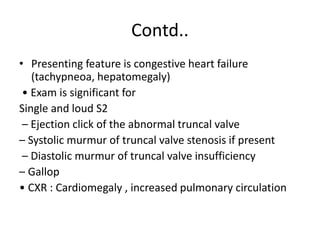 Contd..
• Presenting feature is congestive heart failure
(tachypneoa, hepatomegaly)
• Exam is significant for
Single and loud S2
– Ejection click of the abnormal truncal valve
– Systolic murmur of truncal valve stenosis if present
– Diastolic murmur of truncal valve insufficiency
– Gallop
• CXR : Cardiomegaly , increased pulmonary circulation
 