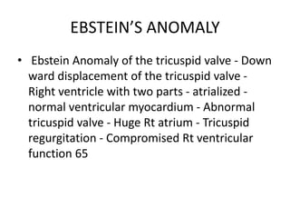 EBSTEIN’S ANOMALY
• Ebstein Anomaly of the tricuspid valve - Down
ward displacement of the tricuspid valve -
Right ventricle with two parts - atrialized -
normal ventricular myocardium - Abnormal
tricuspid valve - Huge Rt atrium - Tricuspid
regurgitation - Compromised Rt ventricular
function 65
 