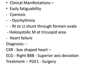 • Clinical Manifestations –
• Easly fatiguability
- Cyanosis
- - Dysrhythmia
- - Rt to Lt shunt through formen ovale
- Holosystolic M at tricuspid area
- Heart failure
Diagnosis: -
CXR - box shaped heart –
ECG - Right BBB - Superior axis deviation
Treatment :- PGE1 - Surgery
 