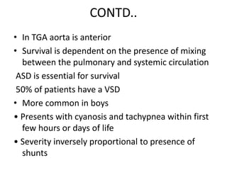 CONTD..
• In TGA aorta is anterior
• Survival is dependent on the presence of mixing
between the pulmonary and systemic circulation
ASD is essential for survival
50% of patients have a VSD
• More common in boys
• Presents with cyanosis and tachypnea within first
few hours or days of life
• Severity inversely proportional to presence of
shunts
 
