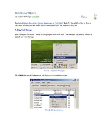 Cách diệt virus W32.Kavo
Cập nhật lúc 15h31' ngày 11/07/2008  Bản in
Chia
sẻ
Sau bài viết Virus Kavo khiến Yahoo! Messenger tự “kết thúc”, Quản Trị Mạng đã tìm hiểu và đưa ra
cách thức giúp bạn đọc nếu nhiễm phải con virus này có thể "bắt" và xóa nó bằng tay.
1. Chạy Task Manager
Bấm chuột phải vào thanh Taskbar ở dưới góc phải màn hình, chọn Task Manager, bạn sẽ thấy hiển thị ra
cửa sổ của Task Manager
Hình 1: Chạy Task Manager
Tắt bỏ WScript.exe & Explorer.exe nếu 2 chương trình này đang chạy
Hình 2: Đóng wscript.exe
 
