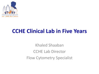 CCHE Clinical Lab in Five Years
Khaled Shaaban
CCHE Lab Director
Flow Cytometry Specialist
 