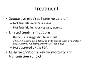Treatment Supportive requires intensive care unit Not feasible in certain areas Not feasible in mass casualty events Limited treatment options Ribavirin is suggested treatment 30 mg/kg loading dose, followed by 15 mg/kg every 6 hours for 4 days, followed 7.5 mg/kg every 6hours for 6 days Not approved by the FDA Early recognition is key for mortality and transmission control 