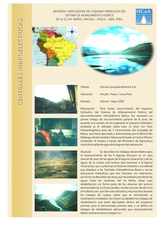 REVISION Y ADECUACION DEL ESQUEMA HIDRAULICO DEL                   HC & A
                                     SISTEMA DE AFIANZAMIENTO HIDRICO
                              DE LA CC.HH. BAÑOS. ANCASH,- PASCO - LIMA, PERU.
CENTRALES HIDROELECTRICAS




                                              Cliente:         Volcán Compañía Minera S.A.A.

                                              Ubicación:       Ancash,- Pasco - Lima, Perú.

                                              Periodo:         Febrero - Mayo 2002

                                              Descripción:      Para tomar conocimiento del esquema
                                              hidráulico del Sistema de Afianzamiento Hídrico del
                                              Aprovechamiento Hidroeléctrico Baños, fue necesario un
                                              primer trabajo de reconocimiento general de la zona. De
                                              acuerdo a la versión de los lugareños el esquema hidráulico
                                              existente es el utilizado hasta hace 15 años con fines
                                              hidroenergéticos para las 5 minicentrales del Complejo de
                                              Baños, que fuera ejecutada y administrada por la Minera Río
                                              Pallanga, donde también habría participado el Centro Minero
                                              Santander; el Estado a través del Ministerio de Agricultura
                                              controla la salida de agua de la laguna Hahuashaumar.

                                              Alcances:          Se describen los trabajos desarrollados para
                                              el reconocimiento de las 4 lagunas (Ocruyoc es un vaso
                                              natural de paso de las aguas de la laguna Yanacocha y de las
                                              aguas de su propia sub-cuenca, que trasvasan a la laguna
                                              Vilcacocha), que conforman el Sistema Hidráulico Occidental
                                              que abastece a las Centrales Hidroeléctricas Baños y de las
                                              estructuras hidráulicas que han formado los reservorios;
                                              asimismo se describen las obras que las enlazan para llevar las
                                              aguas hasta las nacientes del río Baños obras cuya
                                              rehabilitación no forma parte de los alcances del servicio
                                              denominado de 1ra Fase (canales, túneles sección de aforo en
                                              el río Baños, etc, que han sido ubicados y reconocidos durante
                                              los trabajos de campo, sobre que se recomienda su
                                              tratamiento inmediato). Así mismo se detallan los trabajos de
                                              rehabilitación que serán ejecutados dentro del programa
                                              previsto para la denominada primera fase; y se define los
                                              trabajos de rehabilitación adicionales que necesariamente
                                              deben realizarse para conseguir un
 