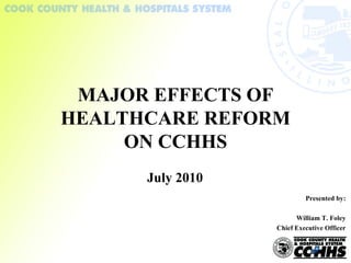 July 2010 MAJOR EFFECTS OF HEALTHCARE REFORM ON CCHHS Presented by: William T. Foley Chief Executive Officer 
