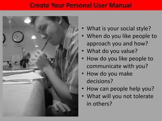 Create Your Personal User Manual
• What is your social style?
• When do you like people to
approach you and how?
• What do you value?
• How do you like people to
communicate with you?
• How do you make
decisions?
• How can people help you?
• What will you not tolerate
in others?
 