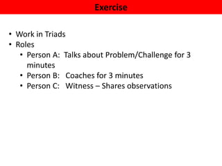 Exercise
• Work in Triads
• Roles
• Person A: Talks about Problem/Challenge for 3
minutes
• Person B: Coaches for 3 minutes
• Person C: Witness – Shares observations
 