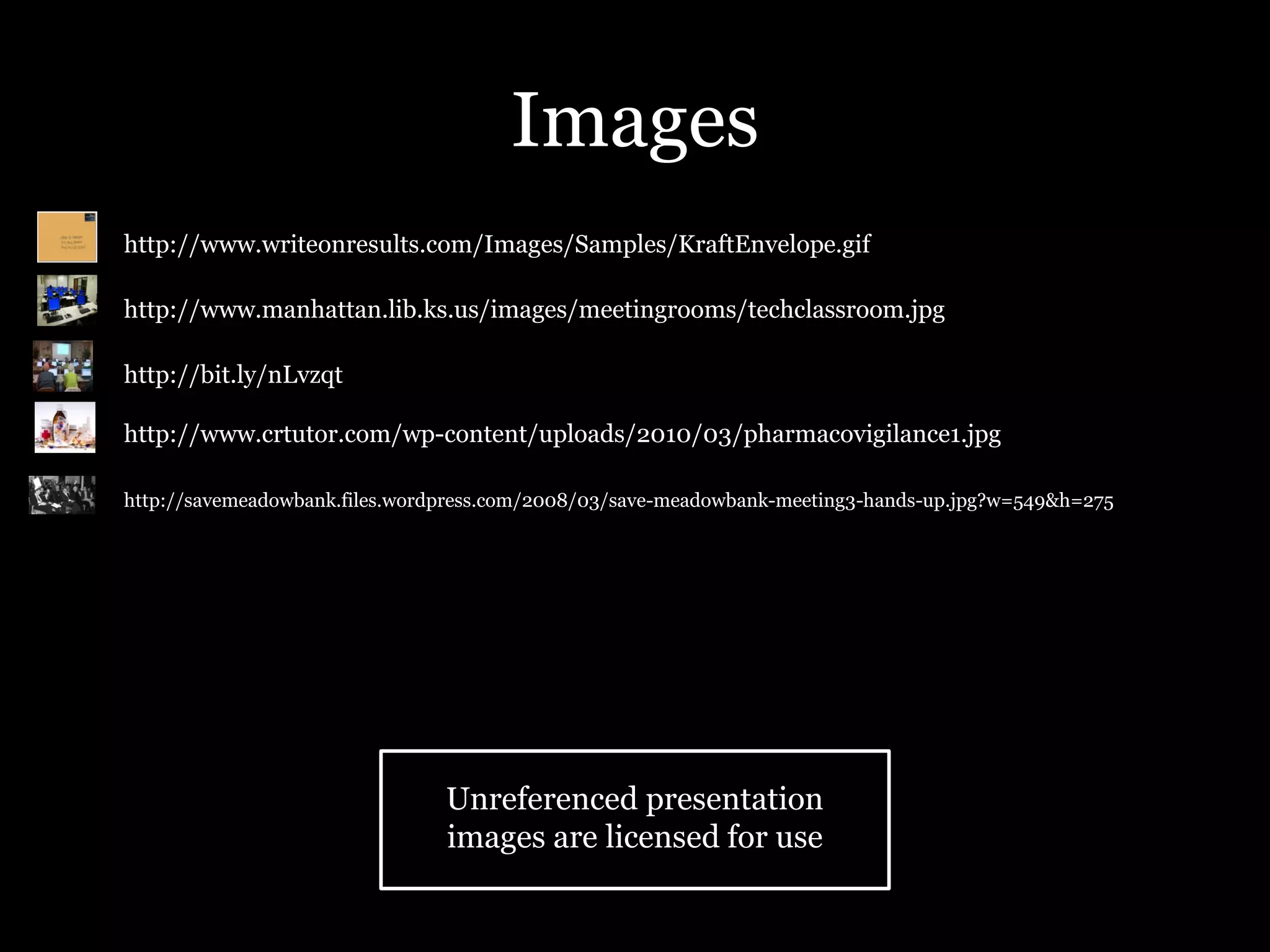 Images
•   http://www.writeonresults.com/Images/Samples/KraftEnvelope.gif

•   http://www.manhattan.lib.ks.us/images/meetingrooms/techclassroom.jpg

•   http://bit.ly/nLvzqt

•   http://www.crtutor.com/wp-content/uploads/2010/03/pharmacovigilance1.jpg

•   http://savemeadowbank.files.wordpress.com/2008/03/save-meadowbank-meeting3-hands-up.jpg?w=549&h=275




                                    Unreferenced presentation
                                    images are licensed for use
 