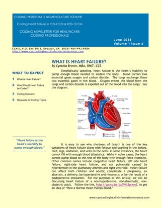 Simplistically speaking, heart failure is the heart’s inability to
pump enough blood needed to sustain the body. Blood carries two
essential gases oxygen and carbon dioxide. The lungs exchange these
two essential gases in the blood. Oxygen enters the blood from the
lungs and carbon dioxide is expelled out of the blood into the lungs. See
the diagram.
It is easy to see why shortness of breath is one of the key
symptoms of heart failure along with fatigue and swelling in the ankles,
feet, legs, abdomen, and veins in the neck. In some instances, the heart
cannot fill with enough blood (diastolic). While in other cases, the heart
cannot pump blood to the rest of the body with enough force (systolic).
Other common names include congestive heart failure, left-side heart
failure, right-side heart failure, and cor pulmonale caused by
hypertension in the pulmonary arteries and right ventricle. Heart failure
can affect both children and adults; complicate a pregnancy, an
abortion, a delivery; be hypertensive and rheumatic or be the result of a
postoperative encounter. For the purposes of this article, we will be
discussing heart failure of a non-hypertensive, non-rheumatic, non-
obstetric adult. Follow the link, http://youtu.be/JA0Wb3gc4mE, to get
an idea of “How a Normal Heart Pumps Blood.”
WHAT IS HEART FAILURE?
WHAT TO EXPECT
1 What is Heart Failure?
2 How Should Heart Failure
be Coded?
3 Coding Scenario
4 Requests for Coding Topics
“Heart failure is the
heart’s inability to
pump enough blood.”
June 2014
Volume 1 Issue 6
By Cynthia Brown, MBA, RHIT, CCS
www.cyntcodinghealthinformationservices.com
CCHIS, P.O. Box 3019, Decatur, GA 30031 404-992-8984
http://www.cyntcodinghealthinformationservices.com
Cynthia@cyntcodinghealthinformationservices.com [phone]
CODING YESTERDAY’S NOMENCLATURE TODAY®
Coding Heart Failure in ICD-9 CM & ICD-10 CM
CODING NEWSLETTER FOR HEALTHCARE
CODING PROFESSIONALS
 
